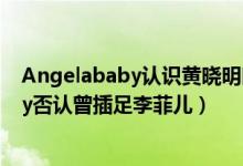 Angelababy认识黄晓明时他告诉我是单身怎么回事（Baby否认曾插足李菲儿）