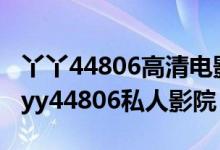 丫丫44806高清电影院（yy6080青苹果影院 yy44806私人影院）