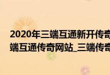 2020年三端互通新开传奇（新开三端互通传奇下载_新开三端互通传奇网站_三端传奇新开sf）