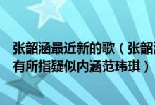 张韶涵最近新的歌（张韶涵新专辑歌词太犀利被粉丝猜测暗有所指疑似内涵范玮琪）