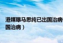 港媒曝马思纯已出国治病什么情况（马思纯怎么了为什么出国治病）