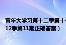 青年大学习第十二季第十一期答案12.13（2021青年大学第12季第11期正确答案）