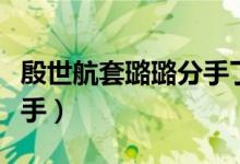 殷世航套璐璐分手了吗（官宣殷世航套路璐分手）