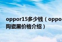 oppor15多少钱（oppor15雪莹白,热力红,星空紫,梦境红,陶瓷黑价格介绍）