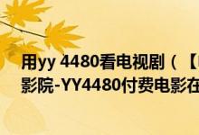 用yy 4480看电视剧（【电影在线】YY4480高清首播福利影院-YY4480付费电影在线观看官方网址）