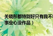 关晓彤都特别好只有我不够好什么情况（关晓彤被粉丝指没事业心没作品）