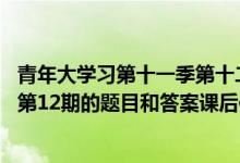 青年大学习第十一季第十二期答案大全（青年大学习第11季第12期的题目和答案课后作业）