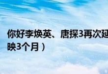 你好李焕英、唐探3再次延长上映（延长至5月12日将连续放映3个月）