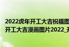 2022虎年开工大吉祝福图片大全（2022虎年开工大吉图片_开工大吉漫画图片2022_开工大吉简短祝福语）