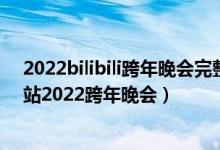 2022bilibili跨年晚会完整版（B站跨年晚会完整版2022 B站2022跨年晚会）