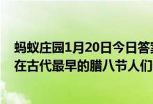 蚂蚁庄园1月20日今日答案大全（现代人过腊八节吃腊八粥在古代最早的腊八节人们会）