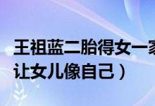 王祖蓝二胎得女一家四口同框（王祖蓝官宣不让女儿像自己）