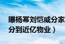 曝杨幂刘恺威分家（杨幂身价45亿刘恺威仅分到近亿物业）