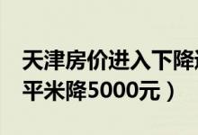 天津房价进入下降通道怎么回事（天津房价1平米降5000元）