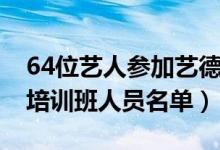 64位艺人参加艺德培训班都有谁（64位艺德培训班人员名单）