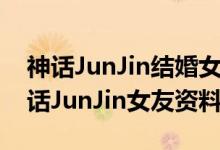 神话JunJin结婚女友是空姐（JunJin是谁神话JunJin女友资料曝光）