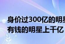 身价过300亿的明星（赵薇资产4700个亿 最有钱的明星上千亿）