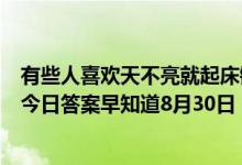 有些人喜欢天不亮就起床锻炼身体这么做对健康（蚂蚁庄园今日答案早知道8月30日 8月30日今日蚂蚁庄园答案最新）