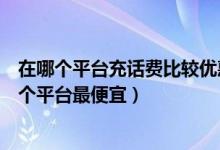 在哪个平台充话费比较优惠（充话费哪里充最优惠充话费哪个平台最便宜）