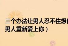 三个办法让男人忍不住想你（一招让男人想你到发疯,七天让男人重新爱上你）