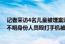 记者采访4名儿童被埋案遭殴打什么情况（记者采访遭多名不明身份人员殴打手机被抢）