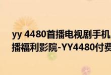 yy 4480首播电视剧手机版（【电影在线】YY4480高清首播福利影院-YY4480付费电影在线观看官方网址）