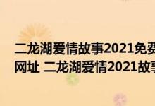 二龙湖爱情故事2021免费观看（二龙湖爱情故事2021谁有网址 二龙湖爱情2021故事全集）