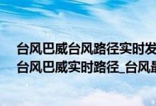 台风巴威台风路径实时发布系统（台风路径实时发布系统_台风巴威实时路径_台风最新消息今天）