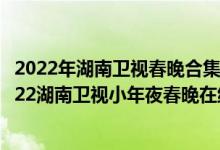 2022年湖南卫视春晚合集（2022年湖南春晚完整版视频_2022湖南卫视小年夜春晚在线看）