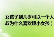 女孩子到几岁可以一个人睡（睡30和20岁小姑娘的区别,大叔为什么喜欢睡小女孩）