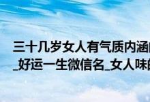 三十几岁女人有气质内涵的微信名（三十岁女人大气微信名_好运一生微信名_女人味的微信名）