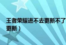 王者荣耀进不去更新不了怎么回事（王者荣耀8月24号几点更新）