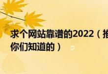 求个网站靠谱的2022（推荐几个安全没封的网站 求个网站你们知道的）