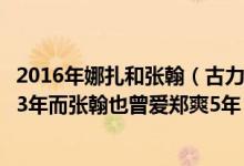 2016年娜扎和张翰（古力娜扎被疑与张翰复合：他们曾爱过3年而张翰也曾爱郑爽5年）