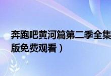 奔跑吧黄河篇第二季全集在线看地址（奔跑吧黄河篇2完整版免费观看）