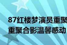 87红楼梦演员重聚怎么回事（87红楼梦演员重聚合影温馨感动）