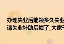 办理失业后能领多久失业补助金（失业金不领取的好处_申请失业补助后悔了_大家千万不要领失业补助金）