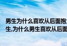 男生为什么喜欢从后面抱女生（男生为什么喜欢从后面抱女生,为什么男生喜欢从后面抱女生）