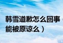 韩雪道歉怎么回事（韩雪为什么道歉韩雪道歉能被原谅么）