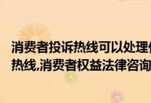 消费者投诉热线可以处理什么问题（消费者投诉电话24小时热线,消费者权益法律咨询热线）