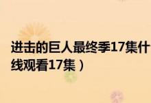 进击的巨人最终季17集什么时候更新（进击的巨人最终季在线观看17集）