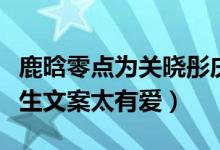 鹿晗零点为关晓彤庆生太甜了（独特的情侣庆生文案太有爱）