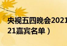 央视五四晚会2021节目单（央视五四晚会2021嘉宾名单）