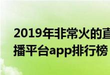 2019年非常火的直播平台有哪些（你懂的直播平台app排行榜）