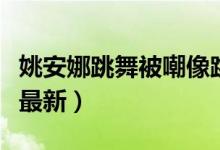 姚安娜跳舞被嘲像跳大神（附姚安娜跳舞视频最新）