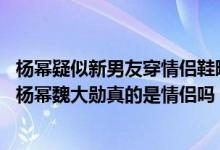 杨幂疑似新男友穿情侣鞋曝光（杨幂七夕原来是和他在一起 杨幂魏大勋真的是情侣吗）