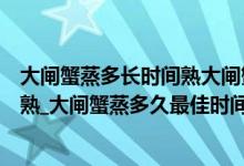 大闸蟹蒸多长时间熟大闸蟹要蒸多长时间（大闸蟹蒸多久能熟_大闸蟹蒸多久最佳时间_大闸蟹一般蒸多久）