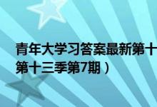 青年大学习答案最新第十三季第7期（青年大学习完整答案第十三季第7期）