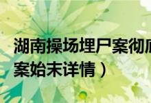 湖南操场埋尸案彻底查清进展（湖南操场埋尸案始末详情）