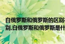 白俄罗斯和俄罗斯的区别在哪（白俄罗斯和俄罗斯有什么区别,白俄罗斯和俄罗斯是什么关系）